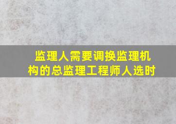 监理人需要调换监理机构的总监理工程师人选时