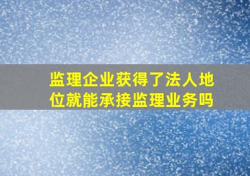 监理企业获得了法人地位就能承接监理业务吗