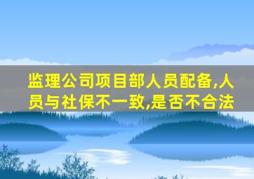 监理公司项目部人员配备,人员与社保不一致,是否不合法