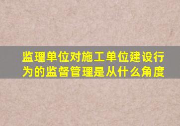 监理单位对施工单位建设行为的监督管理是从什么角度