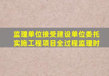 监理单位接受建设单位委托实施工程项目全过程监理时