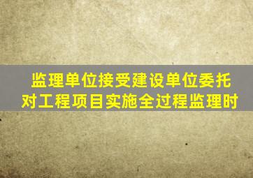 监理单位接受建设单位委托对工程项目实施全过程监理时