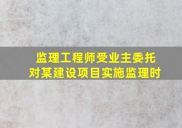 监理工程师受业主委托对某建设项目实施监理时