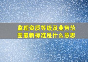 监理资质等级及业务范围最新标准是什么意思