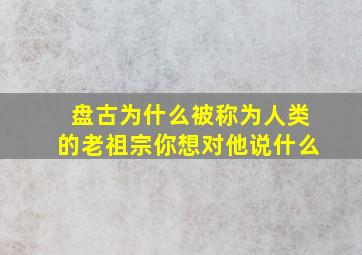 盘古为什么被称为人类的老祖宗你想对他说什么