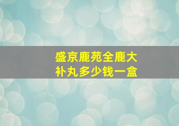 盛京鹿苑全鹿大补丸多少钱一盒