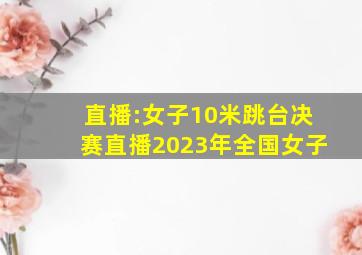 直播:女子10米跳台决赛直播2023年全国女子