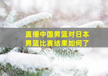 直播中国男篮对日本男篮比赛结果如何了