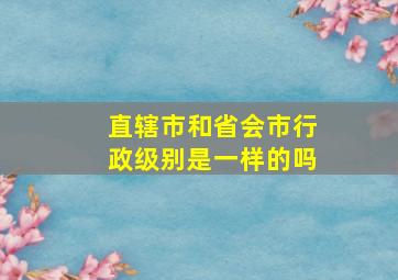 直辖市和省会市行政级别是一样的吗