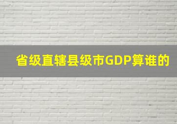 省级直辖县级市GDP算谁的