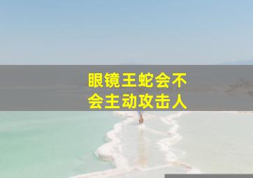 眼镜王蛇会不会主动攻击人