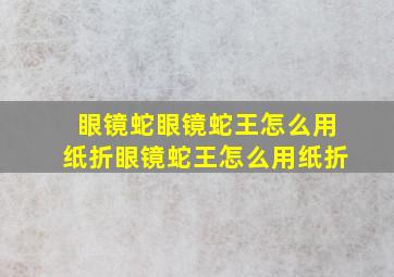 眼镜蛇眼镜蛇王怎么用纸折眼镜蛇王怎么用纸折