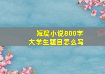 短篇小说800字大学生题目怎么写