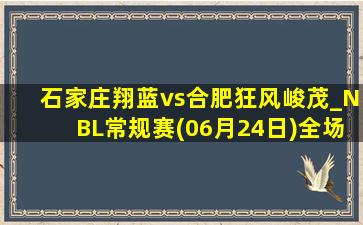 石家庄翔蓝vs合肥狂风峻茂_NBL常规赛(06月24日)全场录像