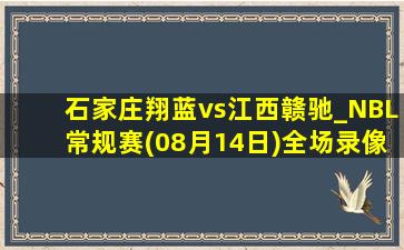 石家庄翔蓝vs江西赣驰_NBL常规赛(08月14日)全场录像