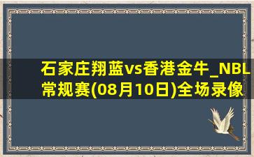 石家庄翔蓝vs香港金牛_NBL常规赛(08月10日)全场录像