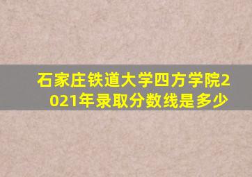 石家庄铁道大学四方学院2021年录取分数线是多少