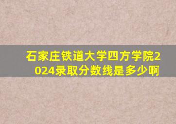 石家庄铁道大学四方学院2024录取分数线是多少啊