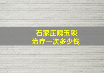 石家庄魏玉锁治疗一次多少钱