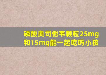 磷酸奥司他韦颗粒25mg和15mg能一起吃吗小孩