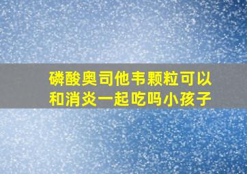 磷酸奥司他韦颗粒可以和消炎一起吃吗小孩子