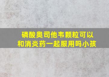 磷酸奥司他韦颗粒可以和消炎药一起服用吗小孩