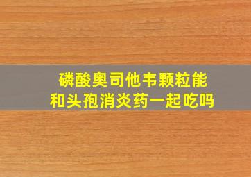 磷酸奥司他韦颗粒能和头孢消炎药一起吃吗