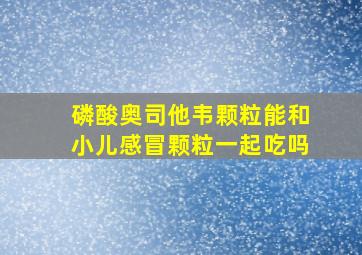 磷酸奥司他韦颗粒能和小儿感冒颗粒一起吃吗