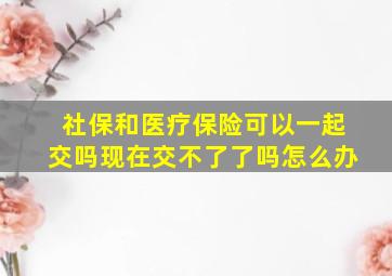 社保和医疗保险可以一起交吗现在交不了了吗怎么办