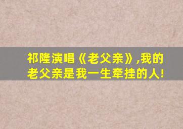 祁隆演唱《老父亲》,我的老父亲是我一生牵挂的人!