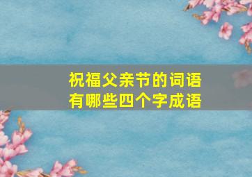 祝福父亲节的词语有哪些四个字成语