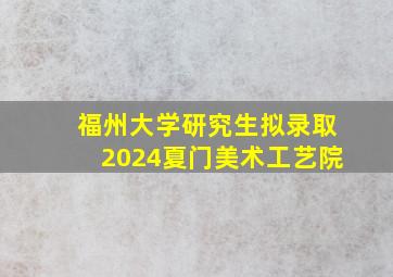 福州大学研究生拟录取2024夏门美术工艺院