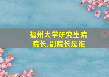 福州大学研究生院院长,副院长是谁