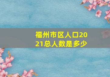 福州市区人口2021总人数是多少