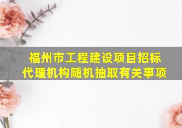 福州市工程建设项目招标代理机构随机抽取有关事项