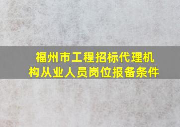 福州市工程招标代理机构从业人员岗位报备条件