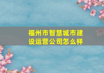 福州市智慧城市建设运营公司怎么样