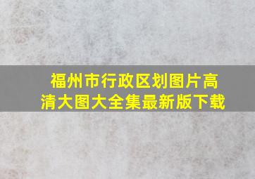 福州市行政区划图片高清大图大全集最新版下载