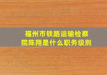 福州市铁路运输检察院陈翔是什么职务级别