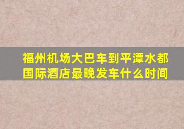 福州机场大巴车到平潭水都国际酒店最晚发车什么时间