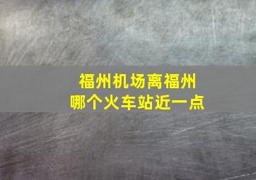 福州机场离福州哪个火车站近一点