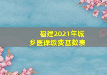 福建2021年城乡医保缴费基数表