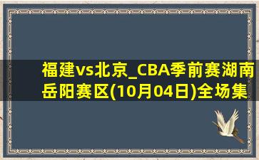 福建vs北京_CBA季前赛湖南岳阳赛区(10月04日)全场集锦