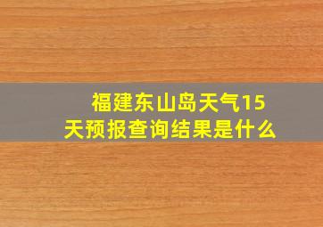 福建东山岛天气15天预报查询结果是什么