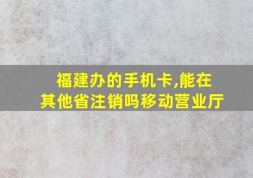 福建办的手机卡,能在其他省注销吗移动营业厅