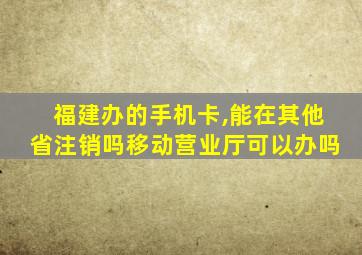 福建办的手机卡,能在其他省注销吗移动营业厅可以办吗