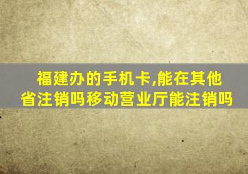 福建办的手机卡,能在其他省注销吗移动营业厅能注销吗