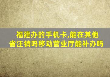 福建办的手机卡,能在其他省注销吗移动营业厅能补办吗