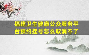 福建卫生健康公众服务平台预约挂号怎么取消不了