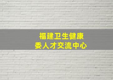 福建卫生健康委人才交流中心